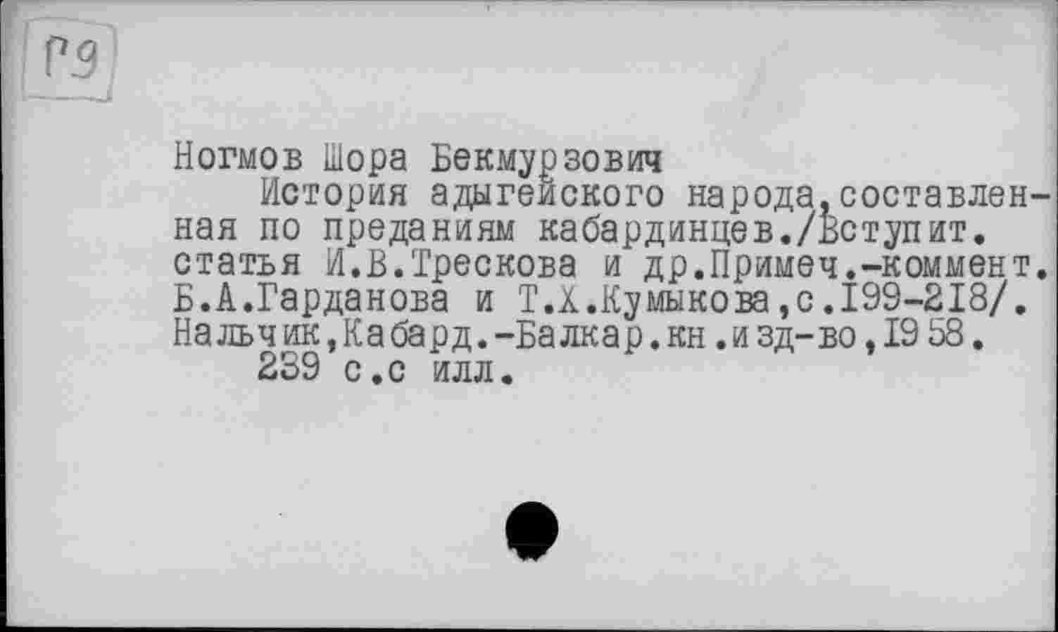 ﻿Ногмов Шора Бекмурзович
История адыгейского народа,составленная по преданиям кабардинцев./Вступит, статья И.В.Трескова и др.Примеч.-коммент. Б.А.Гарданова и T.X.Ку мыко ва, с .199-218/. Нальчик Да бард.-Балкар, кн .изд-во, 19 58.
239 с.с илл.